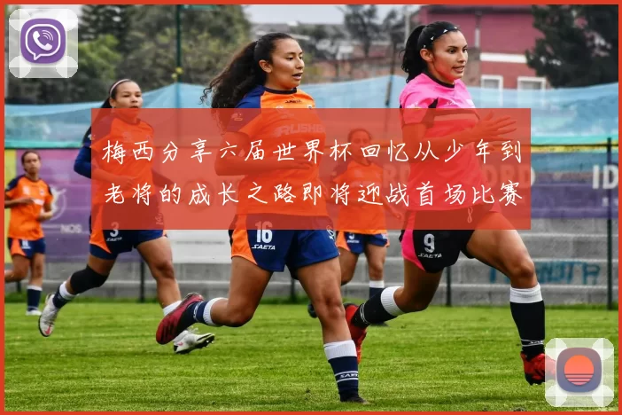 梅西分享六届世界杯回忆从少年到老将的成长之路即将迎战首场比赛