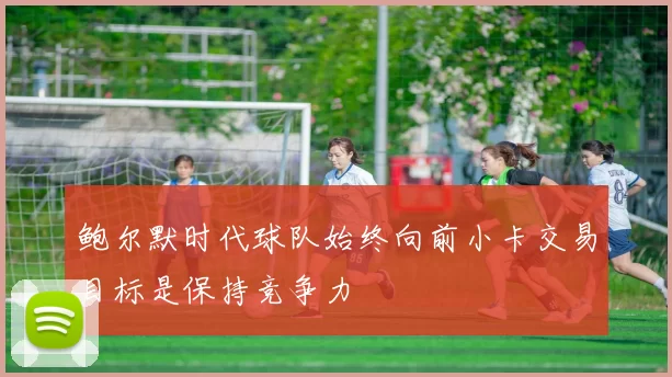 鲍尔默时代球队始终向前小卡交易目标是保持竞争力