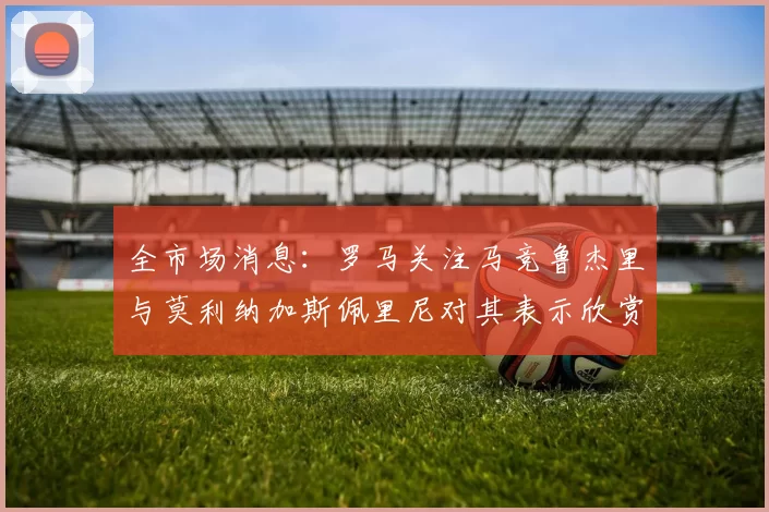 全市场消息：罗马关注马竞鲁杰里与莫利纳加斯佩里尼对其表示欣赏